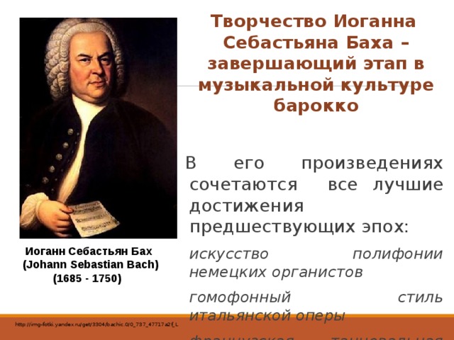 Творчество Иоганна Себастьяна Баха – завершающий этап в музыкальной культуре барокко В его произведениях сочетаются все лучшие достижения предшествующих эпох: искусство полифонии немецких органистов гомофонный стиль итальянской оперы французская танцевальная музыка Иоганн Себастьян Бах  (Johann Sebastian Bach) (1685 - 1750) http://img-fotki.yandex.ru/get/3304/bachic.0/0_737_47717a2f_L 
