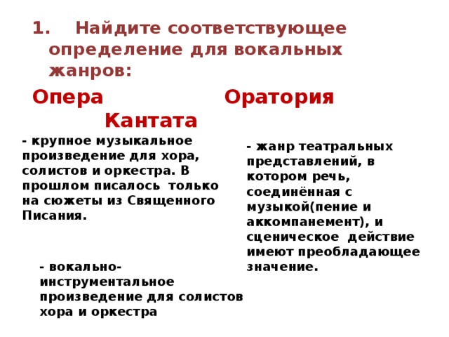 1. Найдите соответствующее определение для вокальных жанров: Опера Оратория Кантата  - крупное музыкальное произведение для хора, солистов и оркестра. В прошлом писалось только на сюжеты из Священного Писания. - жанр театральных представлений, в котором речь, соединённая с музыкой(пение и аккомпанемент), и сценическое действие имеют преобладающее значение. - вокально-инструментальное произведение для солистов хора и оркестра 