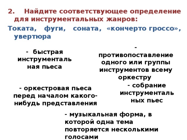 2. Найдите соответствующее определение для инструментальных жанров: Токата, фуги, соната, «кончерто гроссо», увертюра  - противопоставление одного или группы инструментов всему оркестру - быстрая инструментальная пьеса - собрание инструментальных пьес - оркестровая пьеса перед началом какого-нибудь представления - музыкальная форма, в которой одна тема повторяется несколькими голосами 