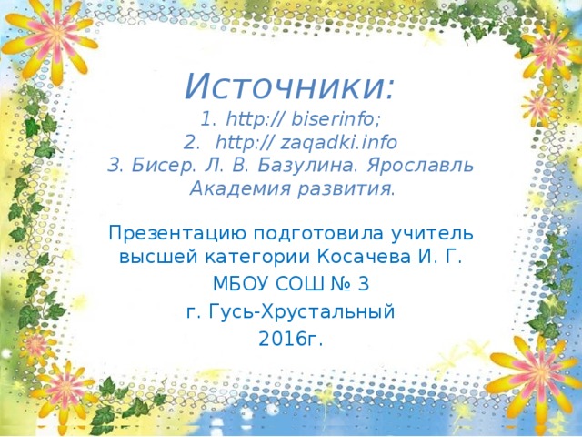 Источники:  1. http:// biserinfo;  2. http:// zaqadki.info  3. Бисер. Л. В. Базулина. Ярославль  Академия развития.   Презентацию подготовила учитель высшей категории Косачева И. Г. МБОУ СОШ № 3 г. Гусь-Хрустальный 2016г. 