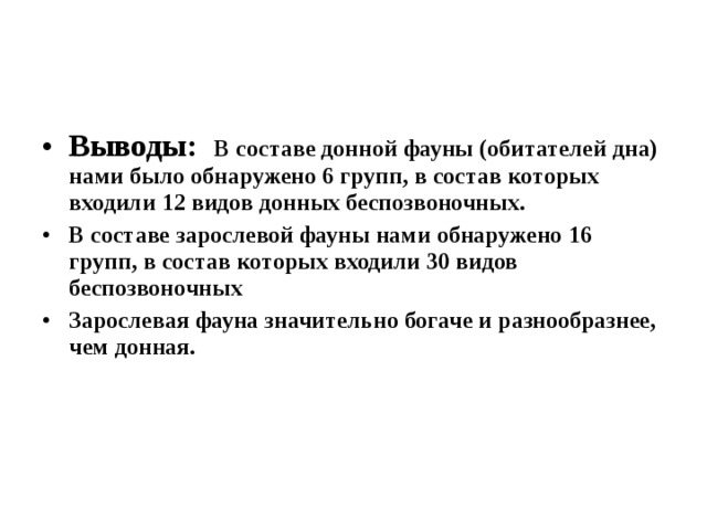 Выводы: В составе донной фауны (обитателей дна) нами было обнаружено 6 групп, в состав которых входили 12 видов донных беспозвоночных .  В составе зарослевой фауны нами обнаружено 16 групп, в состав которых входили 30 видов беспозвоночных  Зарослевая фауна значительно богаче и разнообразнее, чем донная. 