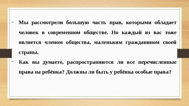 Мы рассмотрели большую часть прав, которыми обладает человек в современном обществе. Но каждый из вас тоже является членом общества, маленьким гражданином своей страны. Как вы думаете, распространяются ли все перечисленные права на ребёнка? Должны ли быть у ребёнка особые права? 