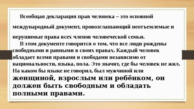 Всеобщая декларация прав человека – это основной международный документ, провозглашающий неотъемлемые и нерушимые права всех членов человеческой семьи. В этом документе говорится о том, что все люди рождены свободными и равными в своих правах. Каждый человек обладает всеми правами и свободами независимо от национальности, языка, пола. Это значит, где бы человек не жил. На каком бы языке не говорил, был мужчиной или женщиной, взрослым или ребёнком, он должен быть свободным и обладать полными правами.  