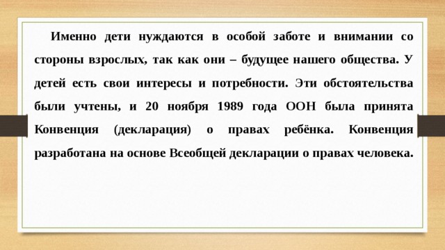 Именно дети нуждаются в особой заботе и внимании со стороны взрослых, так как они – будущее нашего общества. У детей есть свои интересы и потребности. Эти обстоятельства были учтены, и 20 ноября 1989 года ООН была принята Конвенция (декларация) о правах ребёнка. Конвенция разработана на основе Всеобщей декларации о правах человека. 