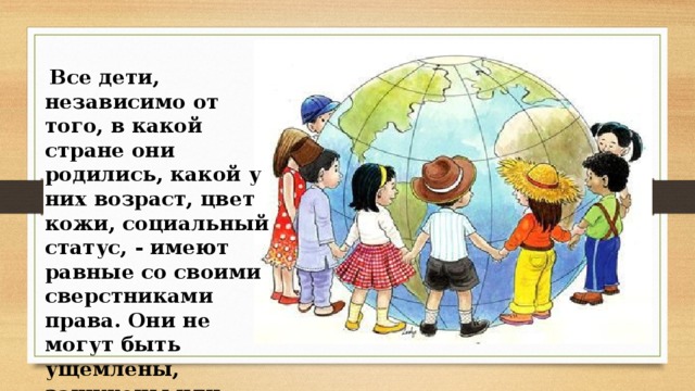  Все дети, независимо от того, в какой стране они родились, какой у них возраст, цвет кожи, социальный статус, - имеют равные со своими сверстниками права. Они не могут быть ущемлены, занижены или отменены вовсе. 