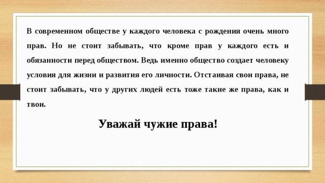 В современном обществе у каждого человека с рождения очень много прав. Но не стоит забывать, что кроме прав у каждого есть и обязанности перед обществом. Ведь именно общество создает человеку условия для жизни и развития его личности. Отстаивая свои права, не стоит забывать, что у других людей есть тоже такие же права, как и твои. Уважай чужие права! 