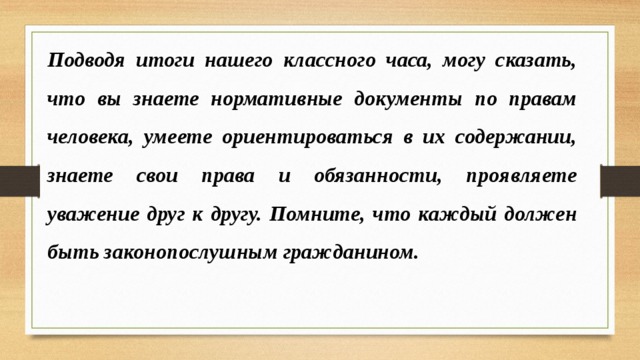 Подводя итоги нашего классного часа, могу сказать, что вы знаете нормативные документы по правам человека, умеете ориентироваться в их содержании, знаете свои права и обязанности, проявляете уважение друг к другу. Помните, что каждый должен быть законопослушным гражданином. 