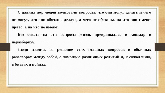 С давних пор людей волновали вопросы: что они могут делать и чего не могут, что они обязаны делать, а чего не обязаны, на что они имеют право, а на что не имеют. Без ответа на эти вопросы жизнь превращалась в кошмар и неразбериху. Люди взялись за решение этих главных вопросов в обычных разговорах между собой, с помощью различных религий и, к сожалению, в битвах и войнах. 