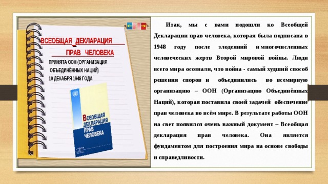 Итак, мы с вами подошли ко Всеобщей Декларации прав человека, которая была подписана в 1948 году после злодеяний и многочисленных человеческих жертв Второй мировой войны. Люди всего мира осознали, что война - самый худший способ решения споров и объединились во всемирную организацию – ООН (Организацию Объединённых Наций), которая поставила своей задачей обеспечение прав человека во всём мире. В результате работы ООН на свет появился очень важный документ – Всеобщая декларация прав человека. Она является фундаментом для построения мира на основе свободы и справедливости. 