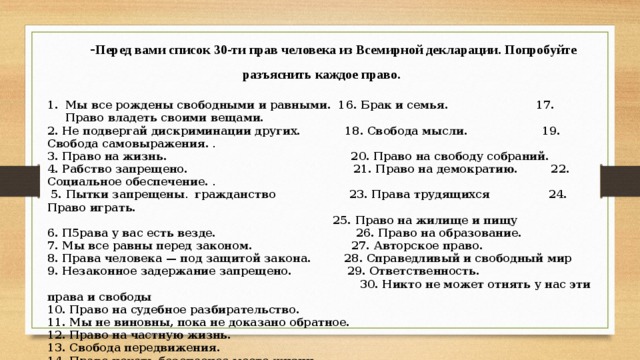 - Перед вами список 30-ти прав человека из Всемирной декларации. Попробуйте разъяснить каждое право. Мы все рождены свободными и равными. 16. Брак и семья.   17. Право владеть своими вещами.   2. Не подвергай дискриминации других.  18. Свобода мысли.  19. Свобода самовыражения.  . 3. Право на жизнь.  20. Право на свободу собраний.   4. Рабство запрещено.  21. Право на демократию.   22. Социальное обеспечение.  .  5. Пытки запрещены .  гражданство 23. Права трудящихся 24. Право играть.  25. Право на жилище и пищу 6. П5рава у вас есть везде. 26. Право на образование.   7. Мы все равны перед законом.  27. Авторское право.  8. Права человека — под защитой закона. 28. Справедливый и свободный мир 9. Незаконное задержание запрещено.  29. Ответственность.  30. Никто не может отнять у нас эти права и свободы 10. Право на судебное разбирательство.  11. Мы не виновны, пока не доказано обратное.  12. Право на частную жизнь. 13. Свобода передвижения.  14. Право искать безопасное место жизни.    15. Право на гражданство      