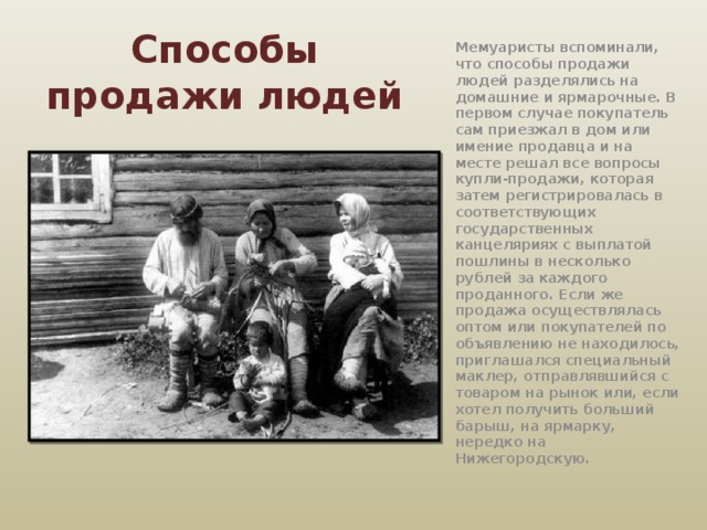 Способы продажи людей Мемуаристы вспоминали, что способы продажи людей разделялись на домашние и ярмарочные. В первом случае покупатель сам приезжал в дом или имение продавца и на месте решал все вопросы купли-продажи, которая затем регистрировалась в соответствующих государственных канцеляриях с выплатой пошлины в несколько рублей за каждого проданного. Если же продажа осуществлялась оптом или покупателей по объявлению не находилось, приглашался специальный маклер, отправлявшийся с товаром на рынок или, если хотел получить больший барыш, на ярмарку, нередко на Нижегородскую. 