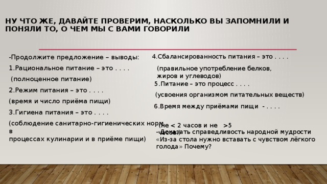 Ну что же, давайте проверим, насколько вы запомнили и поняли то, о чем мы с вами говорили   4.Сбалансированность питания – это . . . . -Продолжите предложение – выводы: 1.Рациональное питание – это . . . .  (полноценное питание) 2.Режим питания – это . . . . (время и число приёма пищи) 3.Гигиена питания – это . . . . (соблюдение санитарно-гигиенических норм в  процессах кулинарии и в приёме пищи) (правильное употребление белков, жиров и углеводов) 5.Питание – это процесс . . . . (усвоения организмом питательных веществ) 6.Время между приёмами пищи  - . . . . (не 5 часов.) - Доказать справедливость народной мудрости «Из-за стола нужно вставать с чувством лёгкого голода» Почему? 