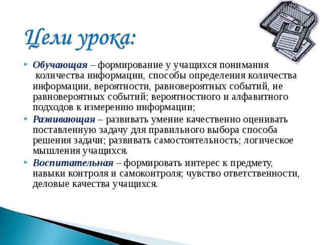 Обучающая  – формирование у учащихся понимания  количества информации, способы определения количества информации, вероятности, равновероятных событий, не равновероятных событий; вероятностного и алфавитного подходов к измерению информации; Развивающая  – развивать умение качественно оценивать поставленную задачу для правильного выбора способа решения задачи; развивать самостоятельность; логическое мышления учащихся. Воспитательная  – формировать интерес к предмету, навыки контроля и самоконтроля; чувство ответственности, деловые качества учащихся. 