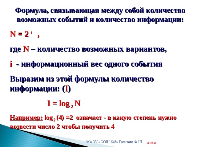  Формула, связывающая между собой количество возможных событий и количество информации: N = 2 i , где N – количество возможных вариантов, i  - информационный вес одного события Выразим из этой формулы количество информации: ( I )  I = log 2 N Например:  log 2 (4) =2 означает - в какую степень нужно возвести число 2 чтобы получить 4  МАОУ «СОШ №8» Газизова Ф.Ш. 29.10.18  