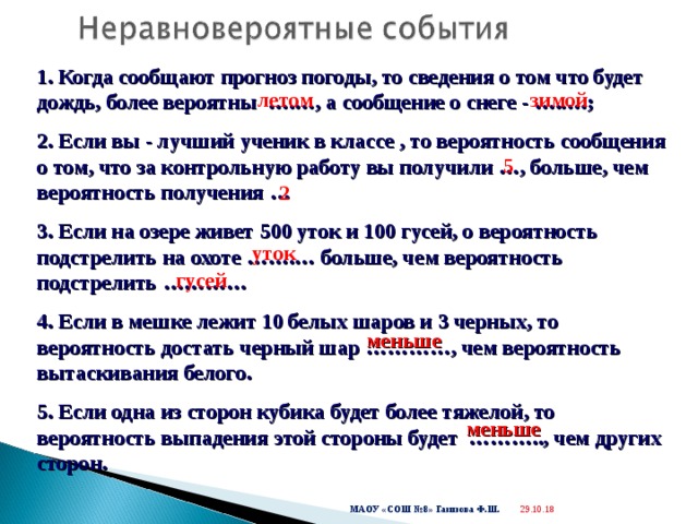  1. Когда сообщают прогноз погоды, то сведения о том что будет дождь, более вероятны ….…, а сообщение о снеге - …..…; 2. Если вы - лучший ученик в классе , то вероятность сообщения о том, что за контрольную работу вы получили …, больше, чем вероятность получения … 3. Если на озере живет 500 уток и 100 гусей, о вероятность подстрелить на охоте …….… больше, чем вероятность подстрелить ………… 4. Если в мешке лежит 10 белых шаров и 3 черных, то вероятность достать черный шар …………, чем вероятность вытаскивания белого. 5. Если одна из сторон кубика будет более тяжелой, то вероятность выпадения этой стороны будет ……….., чем других сторон.  летом зимой 5 2 уток гусей меньше меньше 29.10.18  МАОУ «СОШ №8» Газизова Ф.Ш. 