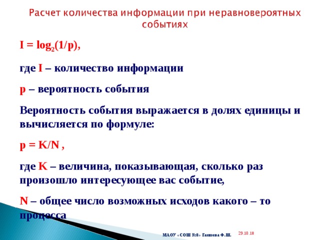  I = log 2 (1/p) ,  где I – количество информации p – вероятность события Вероятность события выражается в долях единицы и вычисляется по формуле: p = K/N , где K – величина, показывающая, сколько раз произошло интересующее вас событие, N – общее число возможных исходов какого – то процесса  29.10.18  МАОУ «СОШ №8» Газизова Ф.Ш. 