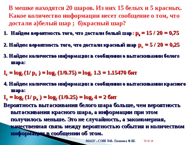  В мешке находятся 20 шаров. Из них 15 белых и 5 красных. Какое количество информации несет сообщение о том, что достали а)белый шар ; б)красный шар? Найдем вероятность того, что достали белый шар : p б = 15 / 20 = 0,75 2. Найдем вероятность того, что достали красный шар p к = 5 / 20 = 0,25 3. Найдем количество информации в сообщении о вытаскивании белого шара: I б = log 2 (1/ p б ) = log 2 (1/0.75) = log 2 1.3 = 1.15470 бит 4. Найдем количество информации в сообщении о вытаскивании красного шара: I к = log 2 (1/ p к ) = log 2 (1/0. 2 5) = log 2 4 = 2  бит Вероятность вытаскивания белого шара больше, чем вероятность вытаскивания красного шара, а информации при этом получилось меньше. Это не случайность, а закономерная, качественная связь между вероятностью события и количеством информации в сообщении об этом. МАОУ «СОШ №8» Газизова Ф.Ш. 29.10.18  