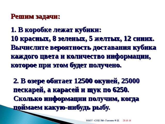  Решим задачи: 1. В коробке лежат кубики:  10 красных, 8 зеленых, 5 желтых, 12 синих. Вычислите вероятность доставания кубика каждого цвета и количество информации, которое при этом будет получено.    2. В озере обитает 12500 окуней, 25000 пескарей, а карасей и щук по 6250. Сколько информации получим, когда поймаем какую-нибудь рыбу.  29.10.18  МАОУ «СОШ №8» Газизова Ф.Ш. 