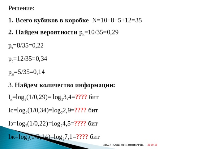 Решение: Всего кубиков в коробке  N=10+8+5+12=35 Найдем вероятности  p k =10/35=0,29 p з = 8 /35= 0 ,22 p с = 12 /35=0 ,34 p ж = 5 /35=0 ,14 3. Найдем количество информации: I к = log 2 (1/0,29) = log 2 3,4= ????  бит I с= log 2 (1/0, 34 ) = log 2 2,9 = ????  бит I з= log 2 (1/0, 22 ) = log 2 4,5= ????  бит I ж= log 2 (1/0, 14 ) = log 2 7,1= ????  бит 29.10.18  МАОУ «СОШ №8» Газизова Ф.Ш. 
