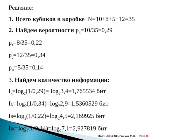 Решение: Всего кубиков в коробке  N=10+8+5+12=35 Найдем вероятности  p k =10/35=0,29 p з = 8 /35= 0 ,22 p с = 12 /35=0 ,34 p ж = 5 /35=0 ,14 3. Найдем количество информации: I к = log 2 (1/0,29) = log 2 3,4=1,765534 бит I с= log 2 (1/0, 34 ) = log 2 2,9 =1,5360529 бит I з= log 2 (1/0, 22 ) = log 2 4,5=2,169925 бит I ж= log 2 (1/0, 14 ) = log 2 7,1=2,827819 бит 29.10.18  МАОУ «СОШ №8» Газизова Ф.Ш. 