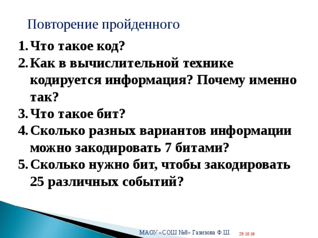  Повторение пройденного Что такое код? Как в вычислительной технике кодируется информация? Почему именно так? Что такое бит? Сколько разных вариантов информации можно закодировать 7 битами? Сколько нужно бит, чтобы закодировать 25 различных событий?   МАОУ «СОШ №8» Газизова Ф.Ш.  29.10.18 