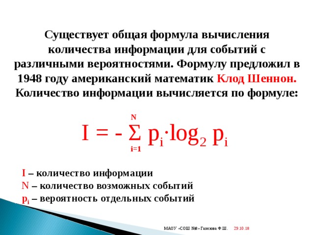  Существует общая формула вычисления количества информации для событий с различными вероятностями. Формулу предложил в 1948 году американский математик Клод Шеннон. Количество информации вычисляется по формуле: N I = - Σ p i · log 2 p i i=1 I – количество информации N – количество возможных событий p i  – вероятность отдельных событий 29.10.18  МАОУ «СОШ №8» Газизова Ф.Ш. 