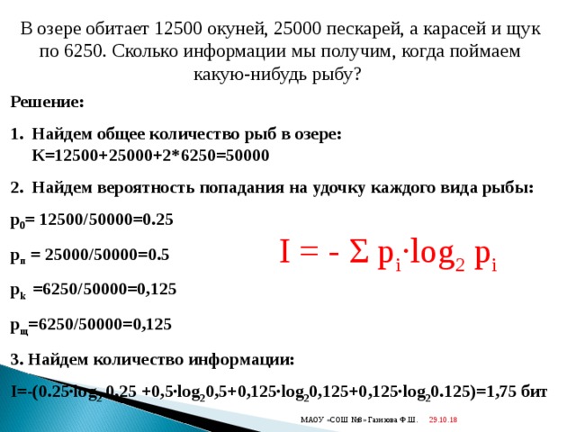 В озере обитает 12500 окуней, 25000 пескарей, а карасей и щук по 6250. Сколько информации мы получим, когда поймаем какую-нибудь рыбу?  Решение: Найдем общее количество рыб в озере: К=12500+25000+2*6250=50000 Найдем вероятность попадания на удочку каждого вида рыбы: p 0 = 12500/50000=0.25 p п = 25000/50000=0.5 p k   =6250/50000=0,125 p щ =6250/50000=0,125 3. Найдем количество информации: I =-(0.25 ·log 2 0,25 +0,5 ·log 2 0,5+0,125·log 2 0,125+0,125·log 2 0.125)=1,75 бит  I = - Σ p i · log 2 p i 29.10.18  МАОУ «СОШ №8» Газизова Ф.Ш. 