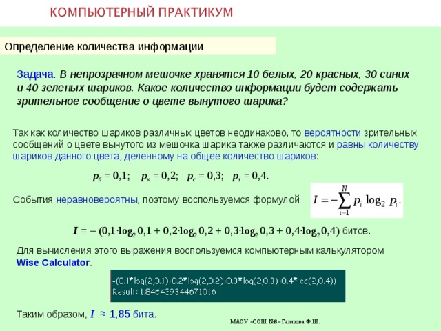 Определение количества информации Задача.  В непрозрачном мешочке хранятся 10 белых, 20 красных, 30 синих и 40 зеленых шариков. Какое количество информации будет содержать зрительное сообщение о цвете вынутого шарика? Так как количество шариков различных цветов неодинаково, то вероятности зрительных сообщений о цвете вынутого из мешочка шарика также различаются и равны количеству шариков данного цвета, деленному на общее количество шариков : р б  =  0 , 1; p к = 0,2;  р с  = 0,3;   р з  = 0,4. События неравновероятны , поэтому воспользуемся формулой  I  =    ( 0,1 ·log 2  0,1 + 0,2 ·log 2  0,2 + 0,3 ·log 2  0,3 + 0,4 ·log 2  0,4 ) битов. Для вычисления этого выражения воспользуемся компьютерным калькулятором Wise Calculator . Таким образом, I  ≈  1 , 85  бита . 29.10.18  МАОУ «СОШ №8» Газизова Ф.Ш. 