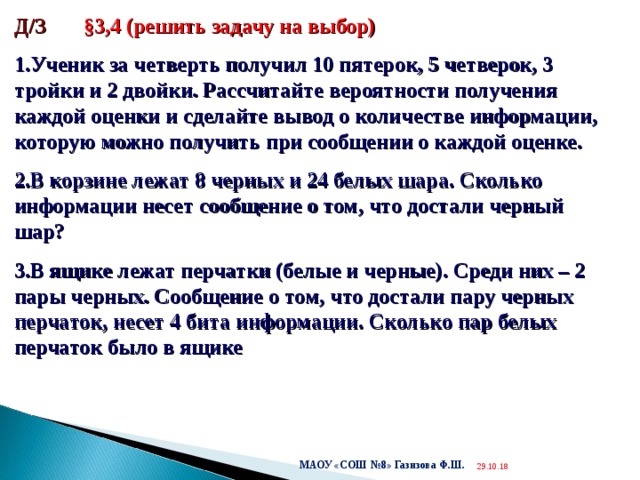  Д/З §3,4 (решить задачу на выбор) Ученик за четверть получил 10 пятерок, 5 четверок, 3 тройки и 2 двойки. Рассчитайте вероятности получения каждой оценки и сделайте вывод о количестве информации, которую можно получить при сообщении о каждой оценке. В корзине лежат 8 черных и 24 белых шара. Сколько информации несет сообщение о том, что достали черный шар? В ящике лежат перчатки (белые и черные). Среди них – 2 пары черных. Сообщение о том, что достали пару черных перчаток, несет 4 бита информации. Сколько пар белых перчаток было в ящике МАОУ «СОШ №8» Газизова Ф.Ш. 29.10.18  