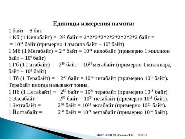 Единицы измерения памяти: 1 байт = 8 бит 1 Кб (1 Килобайт) = 2 10 байт = 2*2*2*2*2*2*2*2*2*2 байт =  = 10 24 байт (примерно 1 тысяча байт – 10 3 байт) 1 Мб (1 Мегабайт) = 2 20 байт = 10 24 килобайт (примерно 1 миллион байт – 10 6 байт) 1 Гб (1 Гигабайт) = 2 30 байт = 10 24 мегабайт (примерно 1 миллиард байт – 10 9 байт) 1 Тб (1 Терабайт) = 2 40 байт = 10 24 гигабайт (примерно 10 12 байт). Терабайт иногда называют тонна. 1 Пб (1 Петабайт) = 2 50 байт = 10 24 терабайт (примерно 10 15 байт). 1 Эксабайт = 2 60 байт = 10 24 петабайт (примерно 10 18 байт). 1 Зеттабайт = 2 70 байт = 10 24 эксабайт (примерно 10 21 байт). 1 Йоттабайт = 2 80 байт = 10 24 зеттабайт (примерно 10 24 байт). 29.10.18  МАОУ «СОШ №8» Газизова Ф.Ш. 