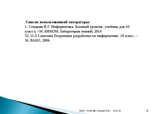  Список использованной литературы: 1. Семакин И.Г. Информатика. Базовый уровень: учебник для 10 класса. –М.:БИНОМ.Лаборатория знаний, 2016 52. О.Л.Соколова Поурочные разработки по информатике: 10 класс. –М.:ВАКО, 2006 29.10.18 МАОУ «СОШ №8» Газизова Ф.Ш.  
