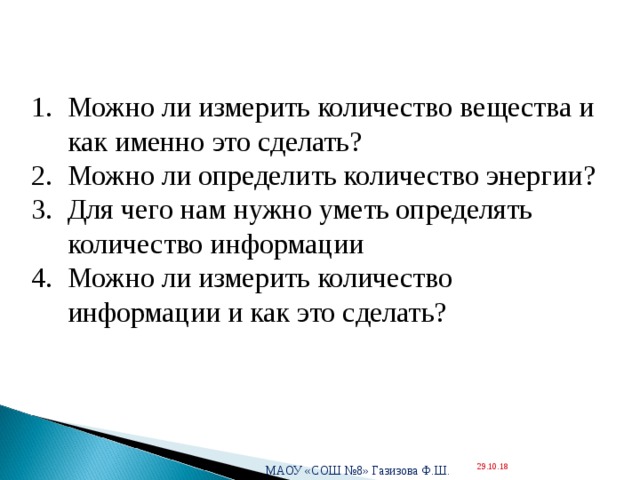  Можно ли измерить количество вещества и как именно это сделать? Можно ли определить количество энергии? Для чего нам нужно уметь определять количество информации Можно ли измерить количество информации и как это сделать? МАОУ «СОШ №8» Газизова Ф.Ш. 29.10.18  