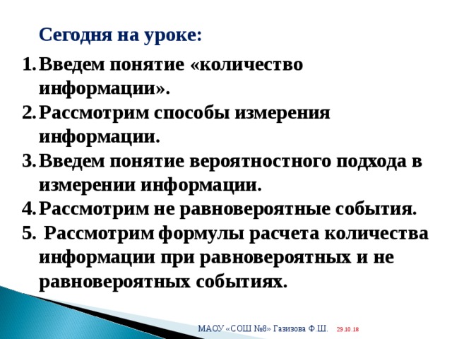  Сегодня на уроке: Введем понятие «количество информации». Рассмотрим способы измерения информации. Введем понятие вероятностного подхода в измерении информации. Рассмотрим не равновероятные события.  Рассмотрим формулы расчета количества информации при равновероятных и не равновероятных событиях. МАОУ «СОШ №8» Газизова Ф.Ш. 29.10.18  
