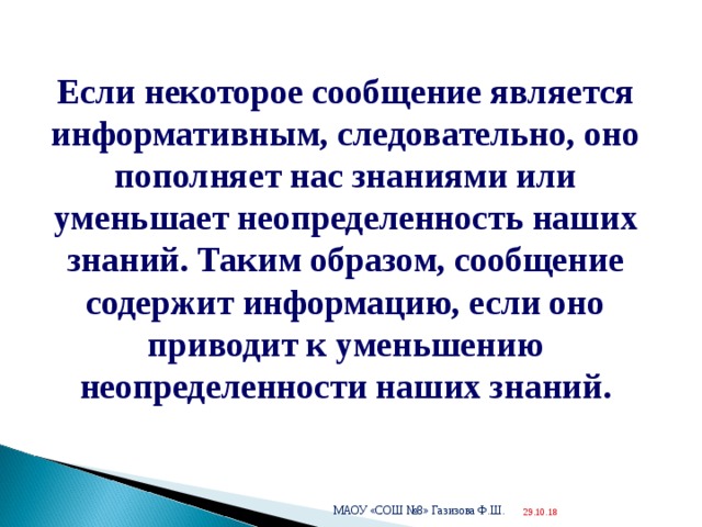  Если некоторое сообщение является информативным, следовательно, оно пополняет нас знаниями или уменьшает неопределенность наших знаний. Таким образом, сообщение содержит информацию, если оно приводит к уменьшению неопределенности наших знаний. МАОУ «СОШ №8» Газизова Ф.Ш. 29.10.18  