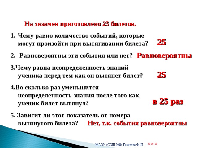  На экзамен приготовлено 25 билетов. Чему равно количество событий, которые могут произойти при вытягивании билета?  Равновероятны эти события или нет? 3.Чему равна неопределенность знаний ученика перед тем как он вытянет билет? 4.Во сколько раз уменьшится неопределенность знания после того как ученик билет вытянул? 5. Зависит ли этот показатель от номера вытянутого билета? 25 Равновероятны 25 в 25 раз Нет, т.к. события равновероятны МАОУ «СОШ №8» Газизова Ф.Ш. 29.10.18  