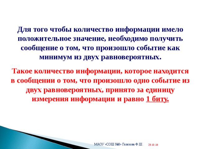  Для того чтобы количество информации имело положительное значение, необходимо получить сообщение о том, что произошло событие как минимум из двух равновероятных. Такое количество информации, которое находится в сообщении о том, что произошло одно событие из двух равновероятных, принято за единицу измерения информации и равно 1 биту. МАОУ «СОШ №8» Газизова Ф.Ш. 29.10.18  