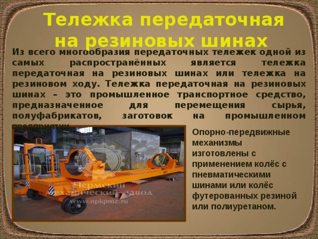 Тележка передаточная на резиновых шинах Из всего многообразия передаточных тележек одной из самых распространённых является тележка передаточная на резиновых шинах или тележка на резиновом ходу.  Тележка передаточная на резиновых шинах – это промышленное транспортное средство, предназначенное для перемещения сырья, полуфабрикатов, заготовок на промышленном предприятии. Опорно-передвижные механизмы изготовлены с применением колёс с пневматическими шинами или колёс футерованных резиной или полиуретаном. 