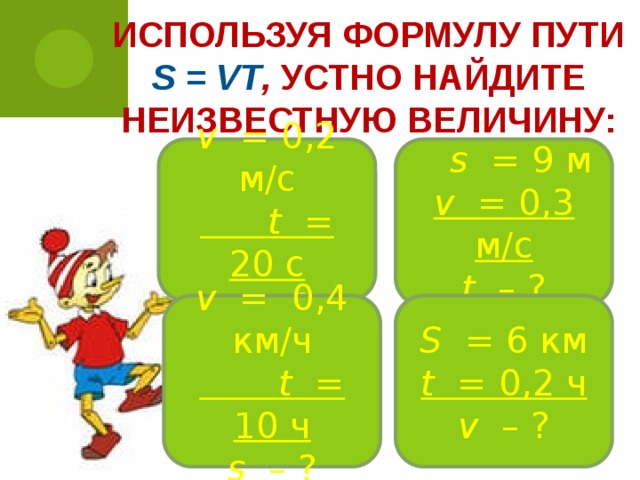 Используя формулу пути s = vt , устно найдите неизвестную величину: v = 0,2 м/с   t = 20 c  s – ?  s = 9 м  v = 0,3 м/с  t – ? v = 0,4 км/ч   t = 10 ч  s – ? S = 6 км  t = 0,2 ч  v – ?