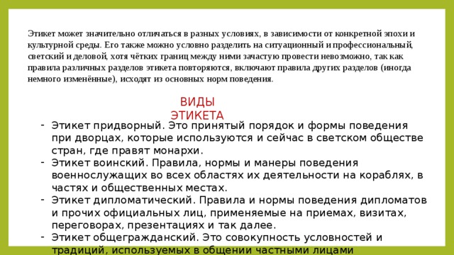 Этикет может значительно отличаться в разных условиях, в зависимости от конкретной эпохи и культурной среды. Его также можно условно разделить на ситуационный и профессиональный, светский и деловой, хотя чётких границ между ними зачастую провести невозможно, так как правила различных разделов этикета повторяются, включают правила других разделов (иногда немного изменённые), исходят из основных норм поведения. ВИДЫ ЭТИКЕТА Этикет придворный. Это принятый порядок и формы поведения при дворцах, которые используются и сейчас в светском обществе стран, где правят монархи. Этикет воинский. Правила, нормы и манеры поведения военнослужащих во всех областях их деятельности на кораблях, в частях и общественных местах. Этикет дипломатический. Правила и нормы поведения дипломатов и прочих официальных лиц, применяемые на приемах, визитах, переговорах, презентациях и так далее. Этикет общегражданский. Это совокупность условностей и традиций, используемых в общении частными лицами определенного общества. 
