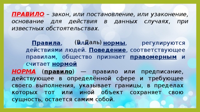ПРАВИЛО – закон, или постановление, или узаконение, основание для действия в данных случаях, при известных обстоятельствах.  (В. Даль) Правила , или нормы , регулируются действиями людей. Поведение , соответствующее правилам, общество признает правомерным и считает нормой НОРМА ( правило ) — правило или предписание, действующее в определённой сфере и требующее своего выполнения, указывает границы, в пределах которых тот или иной объект сохраняет свою сущность, остается самим собой. 