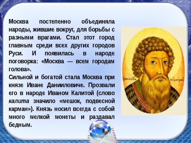 Москва постепенно объединяла народы, жившие вокруг, для борьбы с разными врагами. Стал этот город главным среди всех других городов Руси. И появилась в народе поговорка: «Москва — всем городам голова». Сильной и богатой стала Москва при князе Иване Данииловиче. Прозвали его в народе Иваном Калитой (слово калита значило «мешок, подвесной карман»). Князь носил всегда с собой много мелкой монеты и раздавал бедным.