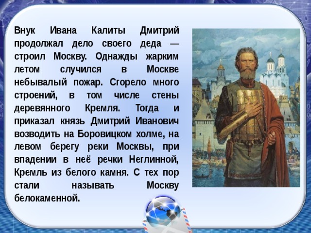 Внук Ивана Калиты Дмитрий продолжал дело своего деда — строил Москву. Однажды жарким летом случился в Москве небывалый пожар. Сгорело много строений, в том числе стены деревянного Кремля. Тогда и приказал князь Дмитрий Иванович возводить на Боровицком холме, на левом берегу реки Москвы, при впадении в неё речки Неглинной, Кремль из белого камня. С тех пор стали называть Москву белокаменной.