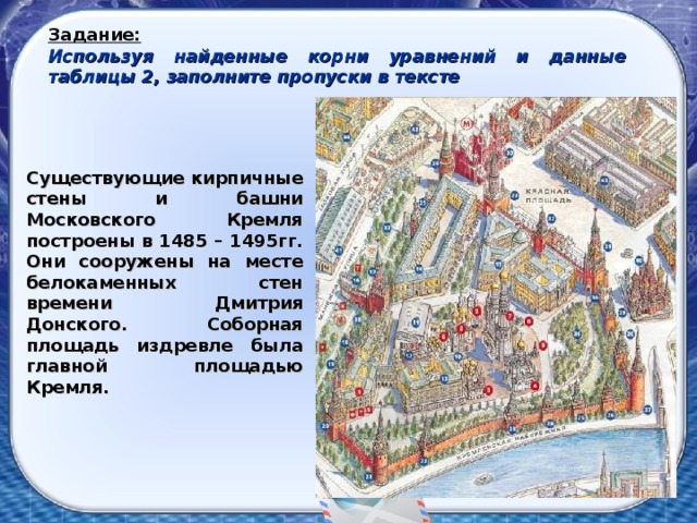 Задание: Используя найденные корни уравнений и данные таблицы 2, заполните пропуски в тексте Существующие кирпичные стены и башни Московского Кремля построены в 1485 – 1495гг. Они сооружены на месте белокаменных стен времени Дмитрия Донского. Соборная площадь издревле была главной площадью Кремля.