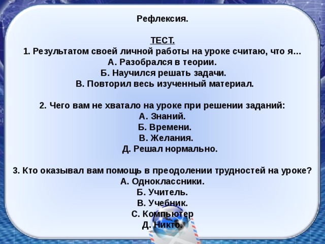 Рефлексия.  ТЕСТ. 1 . Результатом своей личной работы на уроке считаю, что я… А. Разобрался в теории.  Б. Научился решать задачи.  В. Повторил весь изученный материал.  2. Чего вам не хватало на уроке при решении заданий: А. Знаний.  Б. Времени.  В. Желания.  Д. Решал нормально.  3. Кто оказывал вам помощь в преодолении трудностей на уроке? А. Одноклассники. Б. Учитель. В. Учебник. С. Компьютер Д. Никто.