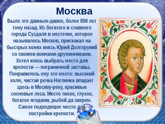 Москва Было это давным-давно, более 850 лет тому назад. Из богатого и славного города Суздаля в местечко, которое называлось Москов, прискакал на быстрых конях князь Юрий Долгорукий со своими воинами-дружинниками. Хотел князь выбрать место для крепости — пограничной заставы. Понравилось ему это место: высокий холм, чистая речка Неглинка впадает здесь в Москву-реку, красивые сосновые леса. Место тихое, глухое, богатое ягодами, рыбой да зверем. Самое подходящее место для постройки крепости.