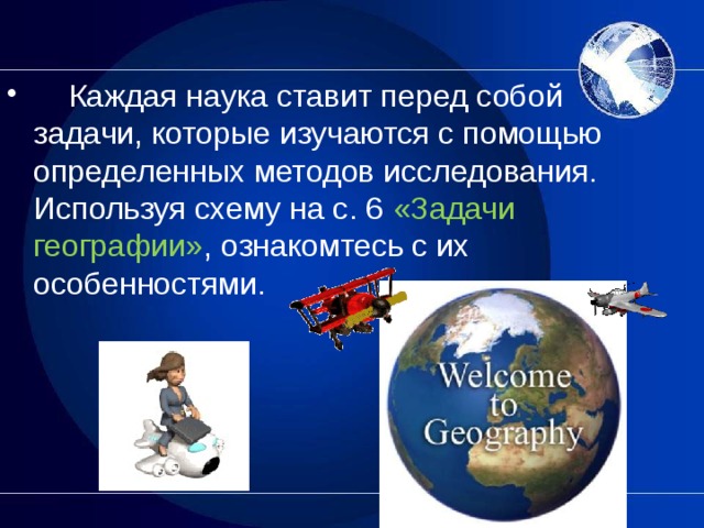      Каждая наука ставит перед собой задачи, которые изучаются с помощью определенных методов исследования. Используя схему на с. 6 «Задачи географии» , ознакомтесь с их особенностями.  