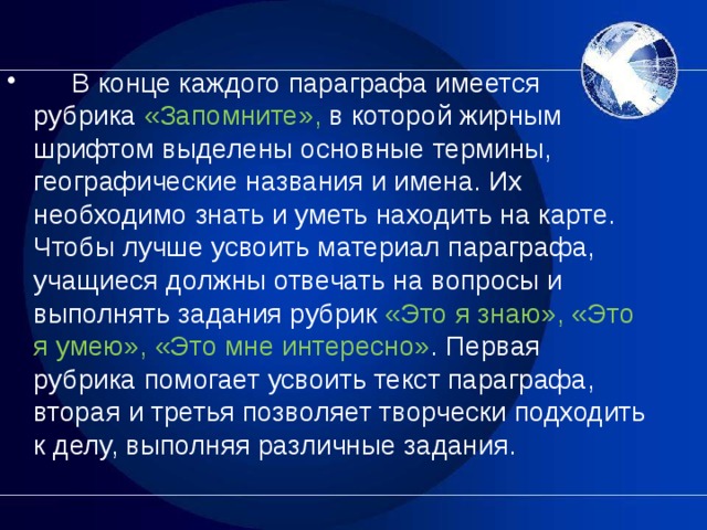       В конце каждого параграфа имеется рубрика «Запомните», в которой жирным шрифтом выделены основные термины, географические названия и имена. Их необходимо знать и уметь находить на карте. Чтобы лучше усвоить материал параграфа, учащиеся должны отвечать на вопросы и выполнять задания рубрик «Это я знаю», «Это я умею», «Это мне интересно» . Первая рубрика помогает усвоить текст параграфа, вторая и третья позволяет творчески подходить к делу, выполняя различные задания.  