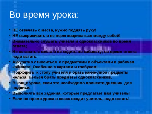 Во время урока: НЕ отвечать с места, нужно поднять руку! НЕ выкрикивать и не переговариваться между собой! Внимательно слушать учителя и одноклассников во время ответа; Не вставать с места и не ходить по кабинету; во время ответа надо встать. Аккуратно относиться с предметами и объектами в рабочем кабинете! Особенно с картами и глобусом! Подходить к столу учителя и брать какие-либо предметы нельзя. Нельзя брать предметы одноклассников. В конце урока, если это необходимо принести дневник для подписи. Выполнять все задания, которые предлагает вам учитель! Если во время урока в класс входит учитель, надо встать!  