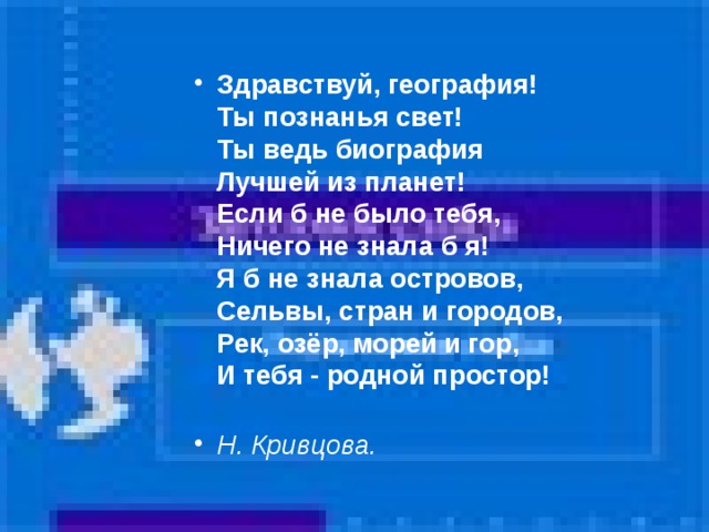 Здравствуй, география!  Ты познанья свет!  Ты ведь биография  Лучшей из планет!  Если б не было тебя,  Ничего не знала б я!  Я б не знала островов,  Сельвы, стран и городов,  Рек, озёр, морей и гор,  И тебя - родной простор!   Н. Кривцова.   