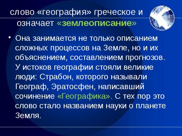 слово «география» греческое и означает « землеописание » Она занимается не только описанием сложных процессов на Земле, но и их объяснением, составлением прогнозов. У истоков географии стояли великие люди: Страбон, которого называли Географ, Эратосфен, написавший сочинение «Географика». С тех пор это слово стало названием науки о планете Земля.  